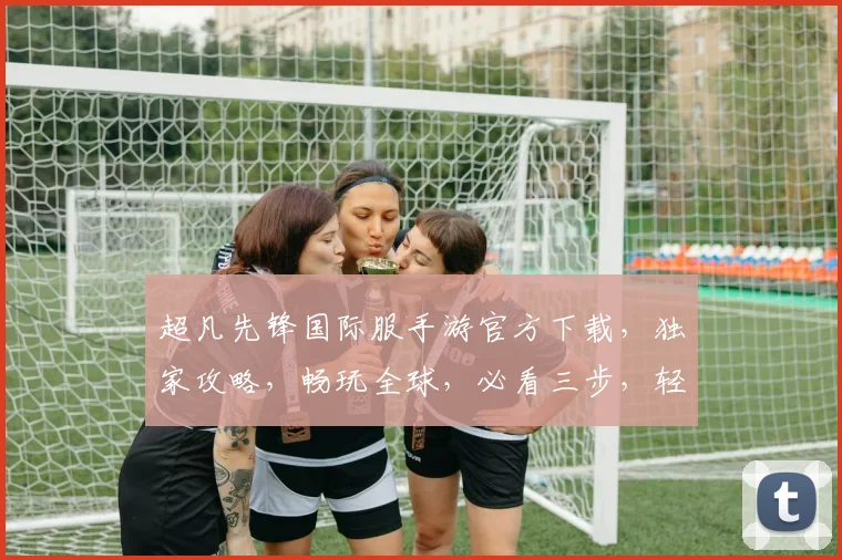 超凡先锋国际服手游官方下载，独家攻略，畅玩全球，必看三步，轻松上手