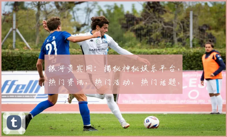 银河贵宾网：揭秘神秘娱乐平台，热门资讯，热门活动，热门话题，一网打尽