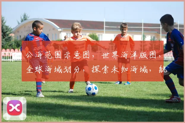 公海范围示意图，世界海洋版图，全球海域划分，探索未知海域，航程必备导航图