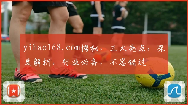 yihao168.com揭秘，三大亮点，深度解析，行业必备，不容错过